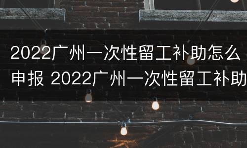 2022广州一次性留工补助怎么申报 2022广州一次性留工补助怎么申报的