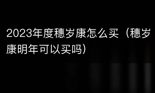 2023年度穗岁康怎么买（穗岁康明年可以买吗）