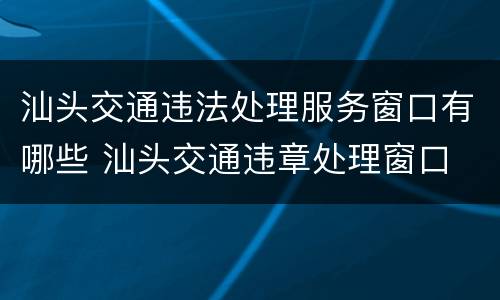 汕头交通违法处理服务窗口有哪些 汕头交通违章处理窗口