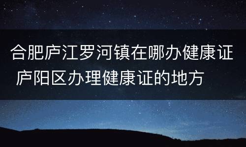 合肥庐江罗河镇在哪办健康证 庐阳区办理健康证的地方