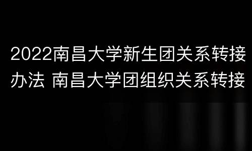 2022南昌大学新生团关系转接办法 南昌大学团组织关系转接单位