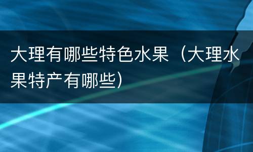大理有哪些特色水果（大理水果特产有哪些）