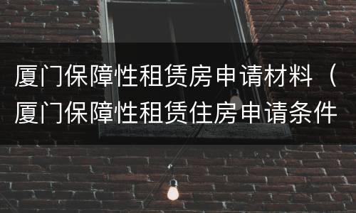 厦门保障性租赁房申请材料（厦门保障性租赁住房申请条件）