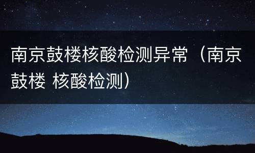 南京鼓楼核酸检测异常（南京鼓楼 核酸检测）