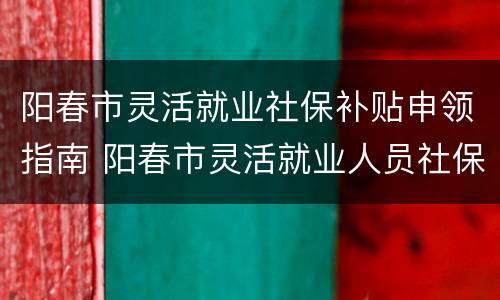 阳春市灵活就业社保补贴申领指南 阳春市灵活就业人员社保缴费每月多少钱