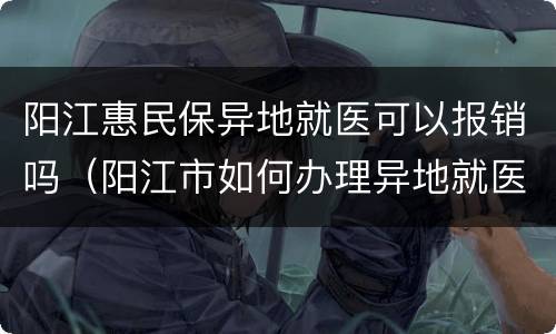 阳江惠民保异地就医可以报销吗（阳江市如何办理异地就医）