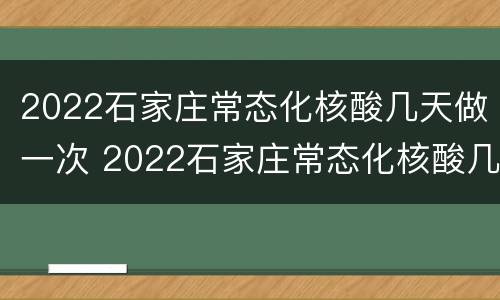 2022石家庄常态化核酸几天做一次 2022石家庄常态化核酸几天做一次检查