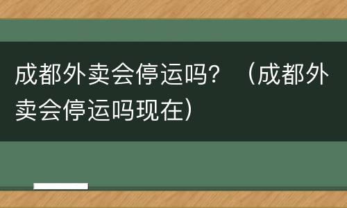 成都外卖会停运吗？（成都外卖会停运吗现在）