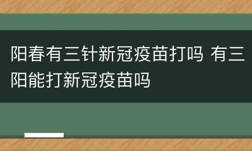 阳春有三针新冠疫苗打吗 有三阳能打新冠疫苗吗