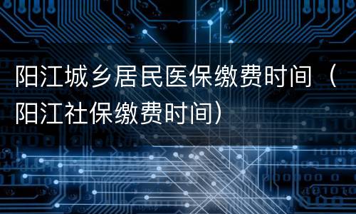 阳江城乡居民医保缴费时间（阳江社保缴费时间）