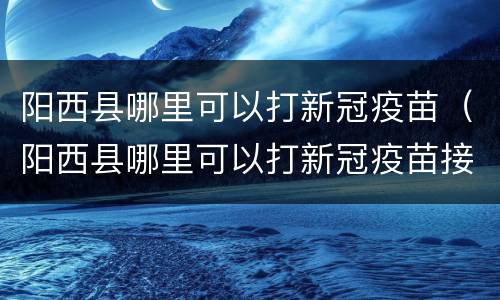 阳西县哪里可以打新冠疫苗（阳西县哪里可以打新冠疫苗接种）
