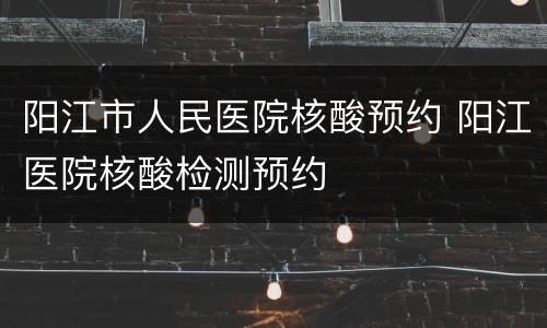 阳江市人民医院核酸预约 阳江医院核酸检测预约