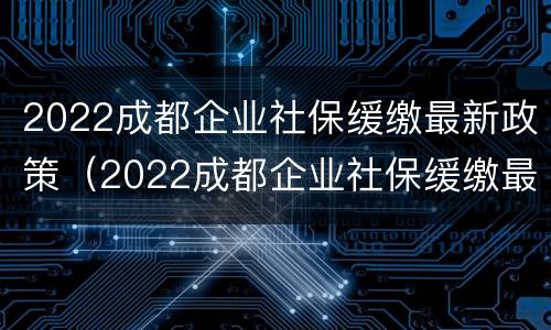 2022成都企业社保缓缴最新政策（2022成都企业社保缓缴最新政策解读）