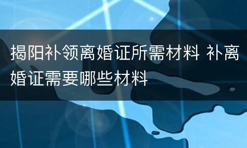 揭阳补领离婚证所需材料 补离婚证需要哪些材料