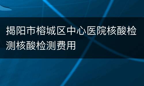 揭阳市榕城区中心医院核酸检测核酸检测费用