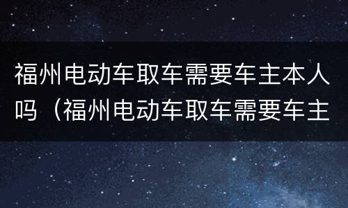 福州电动车取车需要车主本人吗（福州电动车取车需要车主本人吗）
