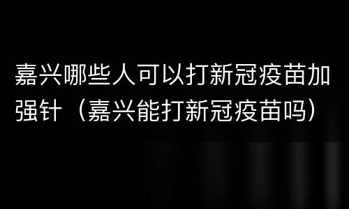 嘉兴哪些人可以打新冠疫苗加强针（嘉兴能打新冠疫苗吗）