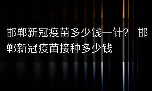 邯郸新冠疫苗多少钱一针？ 邯郸新冠疫苗接种多少钱