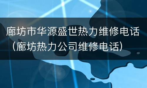 廊坊市华源盛世热力维修电话（廊坊热力公司维修电话）