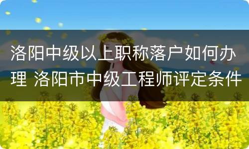 洛阳中级以上职称落户如何办理 洛阳市中级工程师评定条件