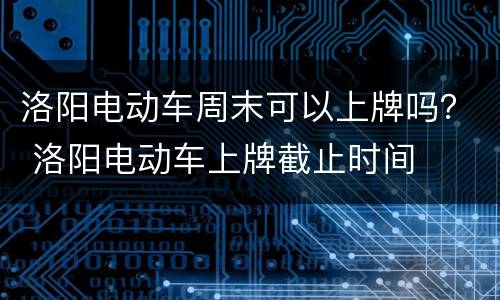 洛阳电动车周末可以上牌吗？ 洛阳电动车上牌截止时间