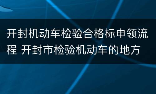 开封机动车检验合格标申领流程 开封市检验机动车的地方