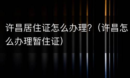 许昌居住证怎么办理?（许昌怎么办理暂住证）