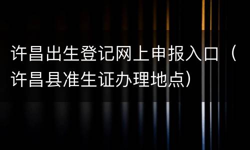 许昌出生登记网上申报入口（许昌县准生证办理地点）