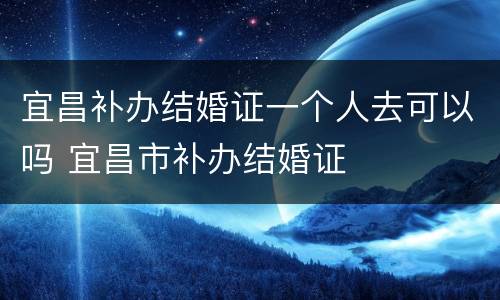 宜昌补办结婚证一个人去可以吗 宜昌市补办结婚证