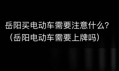 岳阳买电动车需要注意什么？（岳阳电动车需要上牌吗）