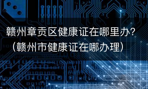 赣州章贡区健康证在哪里办？（赣州市健康证在哪办理）