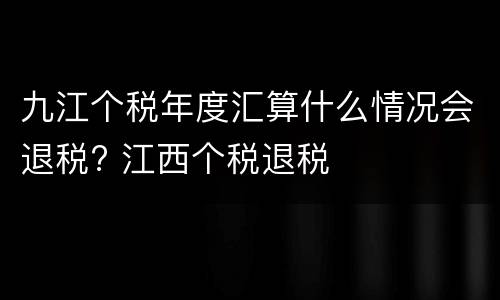 九江个税年度汇算什么情况会退税? 江西个税退税