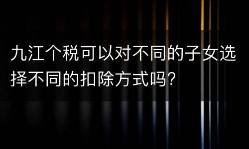 九江个税可以对不同的子女选择不同的扣除方式吗?