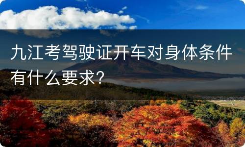 九江考驾驶证开车对身体条件有什么要求?