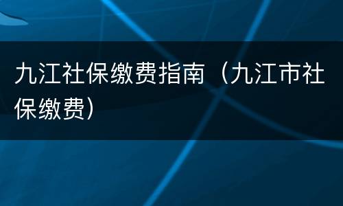 九江社保缴费指南（九江市社保缴费）