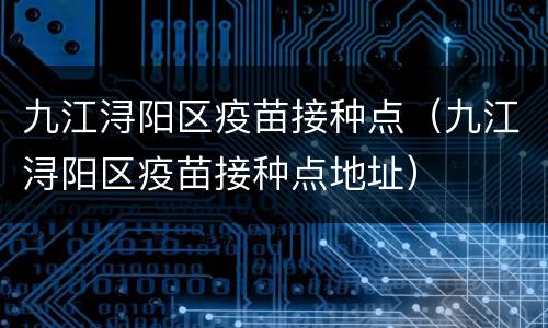 九江浔阳区疫苗接种点（九江浔阳区疫苗接种点地址）