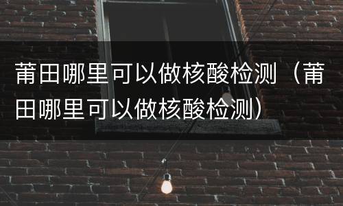 莆田哪里可以做核酸检测（莆田哪里可以做核酸检测）