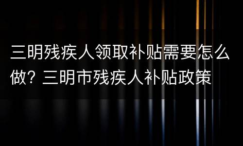 三明残疾人领取补贴需要怎么做? 三明市残疾人补贴政策