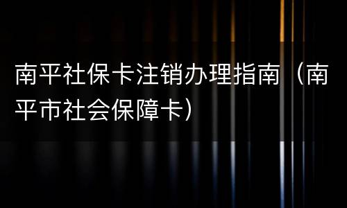 南平社保卡注销办理指南（南平市社会保障卡）
