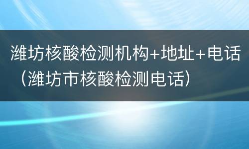 潍坊核酸检测机构+地址+电话（潍坊市核酸检测电话）