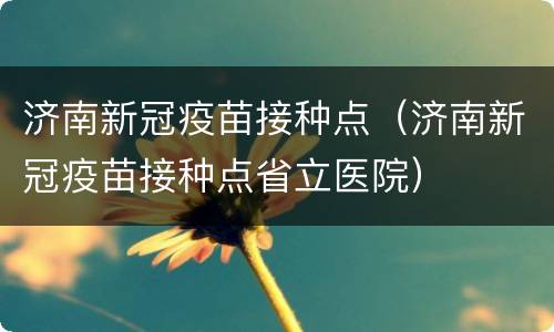 济南新冠疫苗接种点（济南新冠疫苗接种点省立医院）