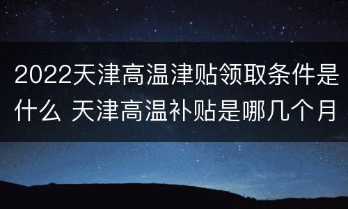 2022天津高温津贴领取条件是什么 天津高温补贴是哪几个月?2019高温补贴发放标准