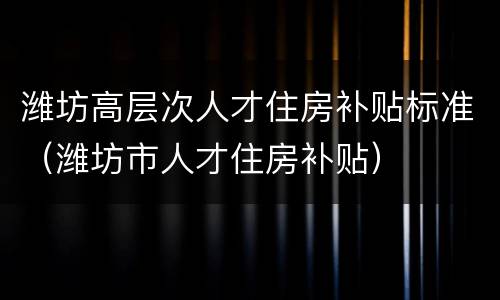 潍坊高层次人才住房补贴标准（潍坊市人才住房补贴）