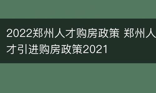 2022郑州人才购房政策 郑州人才引进购房政策2021