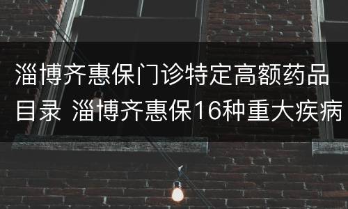 淄博齐惠保门诊特定高额药品目录 淄博齐惠保16种重大疾病