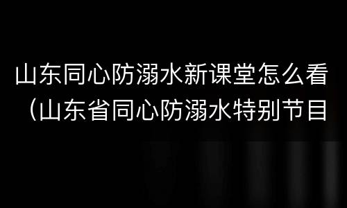 山东同心防溺水新课堂怎么看（山东省同心防溺水特别节目第八期）