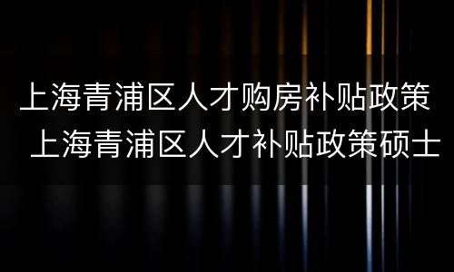 上海青浦区人才购房补贴政策 上海青浦区人才补贴政策硕士