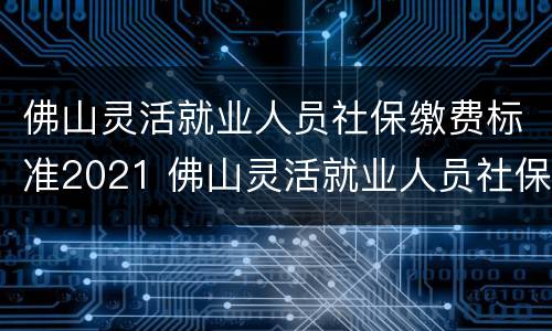 佛山灵活就业人员社保缴费标准2021 佛山灵活就业人员社保缴费标准2021返还