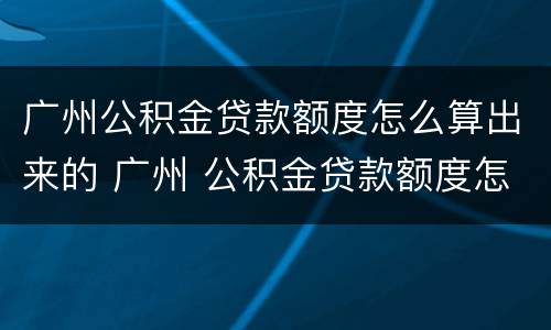 广州公积金贷款额度怎么算出来的 广州 公积金贷款额度怎么算