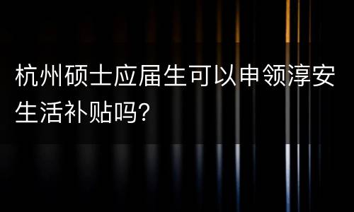 杭州硕士应届生可以申领淳安生活补贴吗？